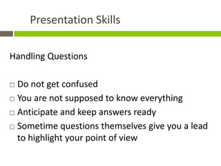 Presentation Skills

Handling Questions

 Do not get confused
 You are not supposed to know everything

 Anticipate and keep answers ready

 Sometime questions themselves give you a lead
  to highlight your point of view
 