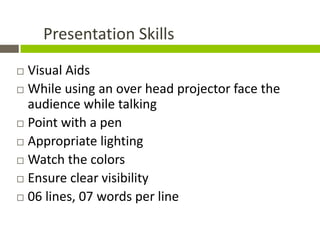 Presentation Skills
 Visual Aids
 While using an over head projector face the
  audience while talking
 Point with a pen

 Appropriate lighting

 Watch the colors

 Ensure clear visibility

 06 lines, 07 words per line
 