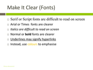 Make It Clear (Fonts)
         Serif or Script fonts are difficult to read on screen
         Arial or Times fonts are clearer
         Italics are difficult to read on screen
         Normal or bold fonts are clearer
         Underlines may signify hyperlinks
         Instead, use colours to emphasise




Gihan aboueleish
 