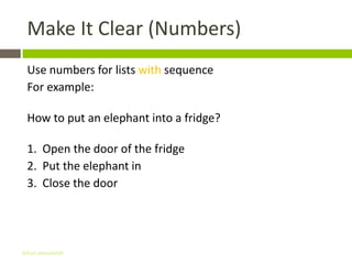 Make It Clear (Numbers)
 Use numbers for lists with sequence
 For example:

 How to put an elephant into a fridge?

 1. Open the door of the fridge
 2. Put the elephant in
 3. Close the door




Gihan aboueleish
 