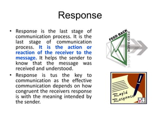 Response
• Response is the last stage of
communication process. It is the
last stage of communication
process. It is the action or
reaction of the receiver to the
message. It helps the sender to
know that the message was
received and understood.
• Response is tus the key to
communication as the effective
communication depends on how
congruent the receivers response
is with the meaning intended by
the sender.
 
