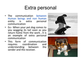 Extra personal
• The communication between
Human beings and non human
entity is extra personal
communication
• Ex:- When your pet dog comes to
you wagging its tail soon as you
return home from the work , it is
an example of extra personal
communication
• This form of communication
requires coordination and
understanding between the
sender and the receiver.
 