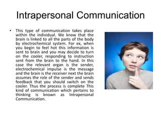 Intrapersonal Communication
• This type of communication takes place
within the individual. We know that the
brain is linked to all the parts of the body
by electrochemical system. For ex, when
you begin to feel hot this information is
sent to brain and you may decide to turn
on the cooler, responding to instruction
sent from the brain to the hand. In this
case the relevant organ is the sender,
electrochemical impulse is the message
and the brain is the receiver next the brain
assumes the role of the sender and sends
feedback that you should switch on the
cooler. Thus the process is complete This
kind of communication which pertains to
thinking is known as Intrapersonal
Communication.
 