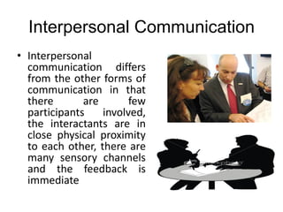 Interpersonal Communication
• Interpersonal
communication differs
from the other forms of
communication in that
there are few
participants involved,
the interactants are in
close physical proximity
to each other, there are
many sensory channels
and the feedback is
immediate
 