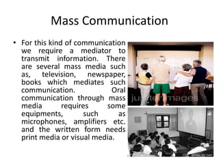 Mass Communication
• For this kind of communication
we require a mediator to
transmit information. There
are several mass media such
as, television, newspaper,
books which mediates such
communication. Oral
communication through mass
media requires some
equipments, such as
microphones, amplifiers etc.
and the written form needs
print media or visual media.
 