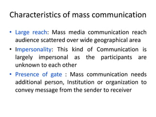 Characteristics of mass communication
• Large reach: Mass media communication reach
audience scattered over wide geographical area
• Impersonality: This kind of Communication is
largely impersonal as the participants are
unknown to each other
• Presence of gate : Mass communication needs
additional person, Institution or organization to
convey message from the sender to receiver
 
