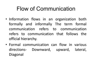 Flow of Communication
• Information flows in an organization both
formally and informally The term formal
communication refers to communication
refers to communication that follows the
official hierarchy.
• Formal communication can flow in various
directions- Downward, upward, lateral,
Diagonal
 