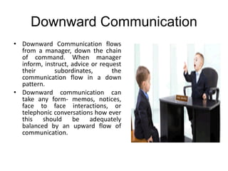 Downward Communication
• Downward Communication flows
from a manager, down the chain
of command. When manager
inform, instruct, advice or request
their subordinates, the
communication flow in a down
pattern.
• Downward communication can
take any form- memos, notices,
face to face interactions, or
telephonic conversations how ever
this should be adequately
balanced by an upward flow of
communication.
 