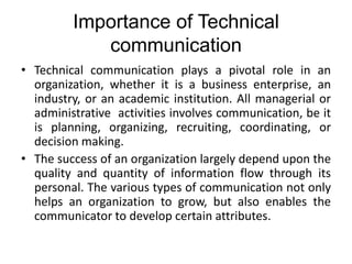 Importance of Technical
communication
• Technical communication plays a pivotal role in an
organization, whether it is a business enterprise, an
industry, or an academic institution. All managerial or
administrative activities involves communication, be it
is planning, organizing, recruiting, coordinating, or
decision making.
• The success of an organization largely depend upon the
quality and quantity of information flow through its
personal. The various types of communication not only
helps an organization to grow, but also enables the
communicator to develop certain attributes.
 