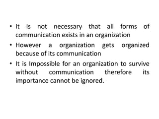 • It is not necessary that all forms of
communication exists in an organization
• However a organization gets organized
because of its communication
• It is Impossible for an organization to survive
without communication therefore its
importance cannot be ignored.
 
