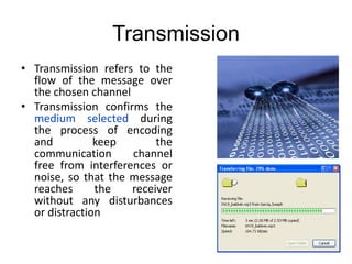 Transmission
• Transmission refers to the
flow of the message over
the chosen channel
• Transmission confirms the
medium selected during
the process of encoding
and keep the
communication channel
free from interferences or
noise, so that the message
reaches the receiver
without any disturbances
or distraction
 