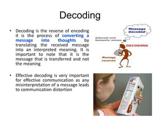 Decoding
• Decoding is the reverse of encoding
it is the process of converting a
message into thoughts by
translating the received message
into an interpreted meaning. It is
important to note that it is the
message that is transferred and not
the meaning
• Effective decoding is very important
for effective communication as any
misinterpretation of a message leads
to communication distortion
 