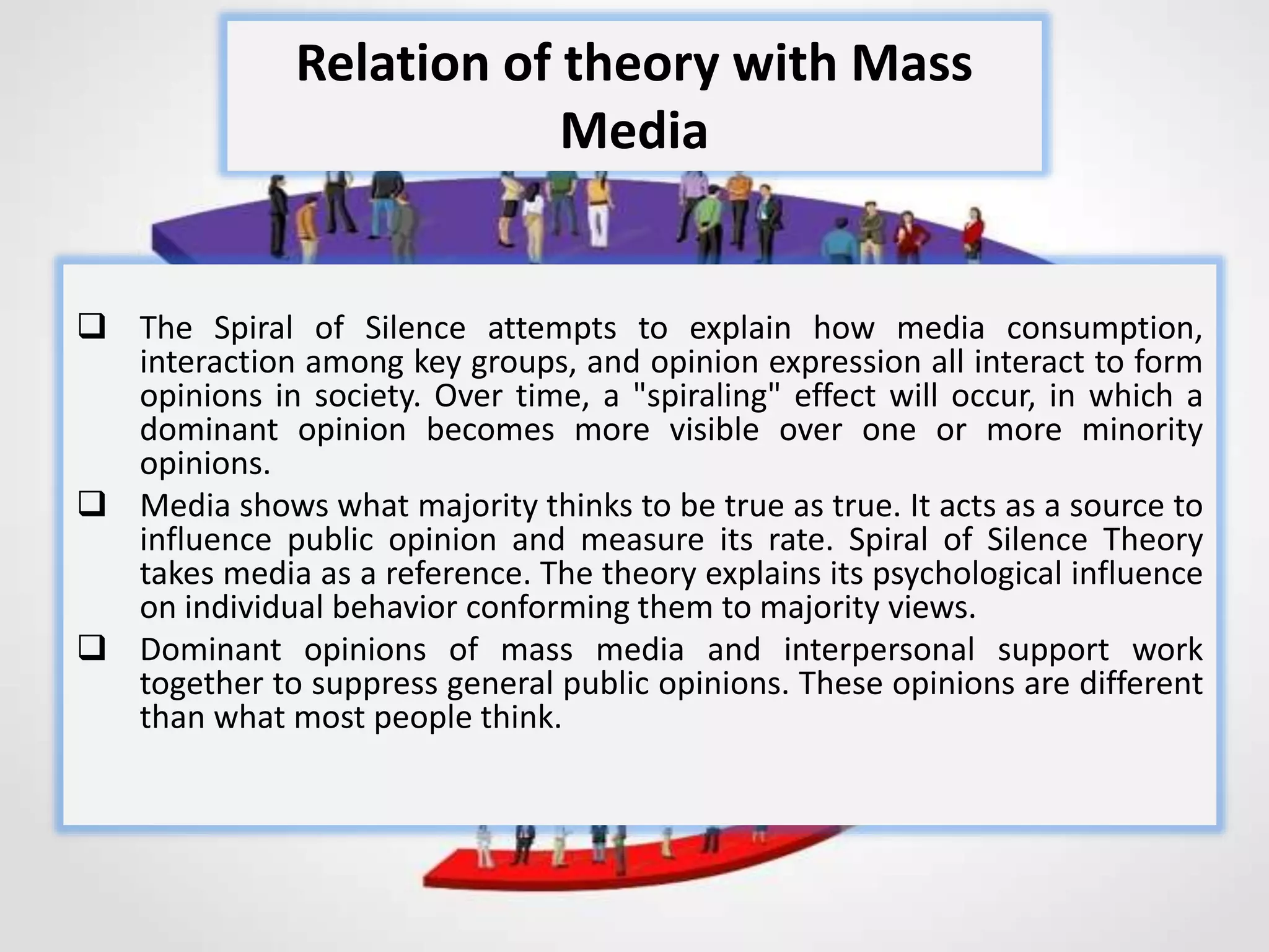  The Spiral of Silence attempts to explain how media consumption,
interaction among key groups, and opinion expression all interact to form
opinions in society. Over time, a "spiraling" effect will occur, in which a
dominant opinion becomes more visible over one or more minority
opinions.
 Media shows what majority thinks to be true as true. It acts as a source to
influence public opinion and measure its rate. Spiral of Silence Theory
takes media as a reference. The theory explains its psychological influence
on individual behavior conforming them to majority views.
 Dominant opinions of mass media and interpersonal support work
together to suppress general public opinions. These opinions are different
than what most people think.
Relation of theory with Mass
Media
 
