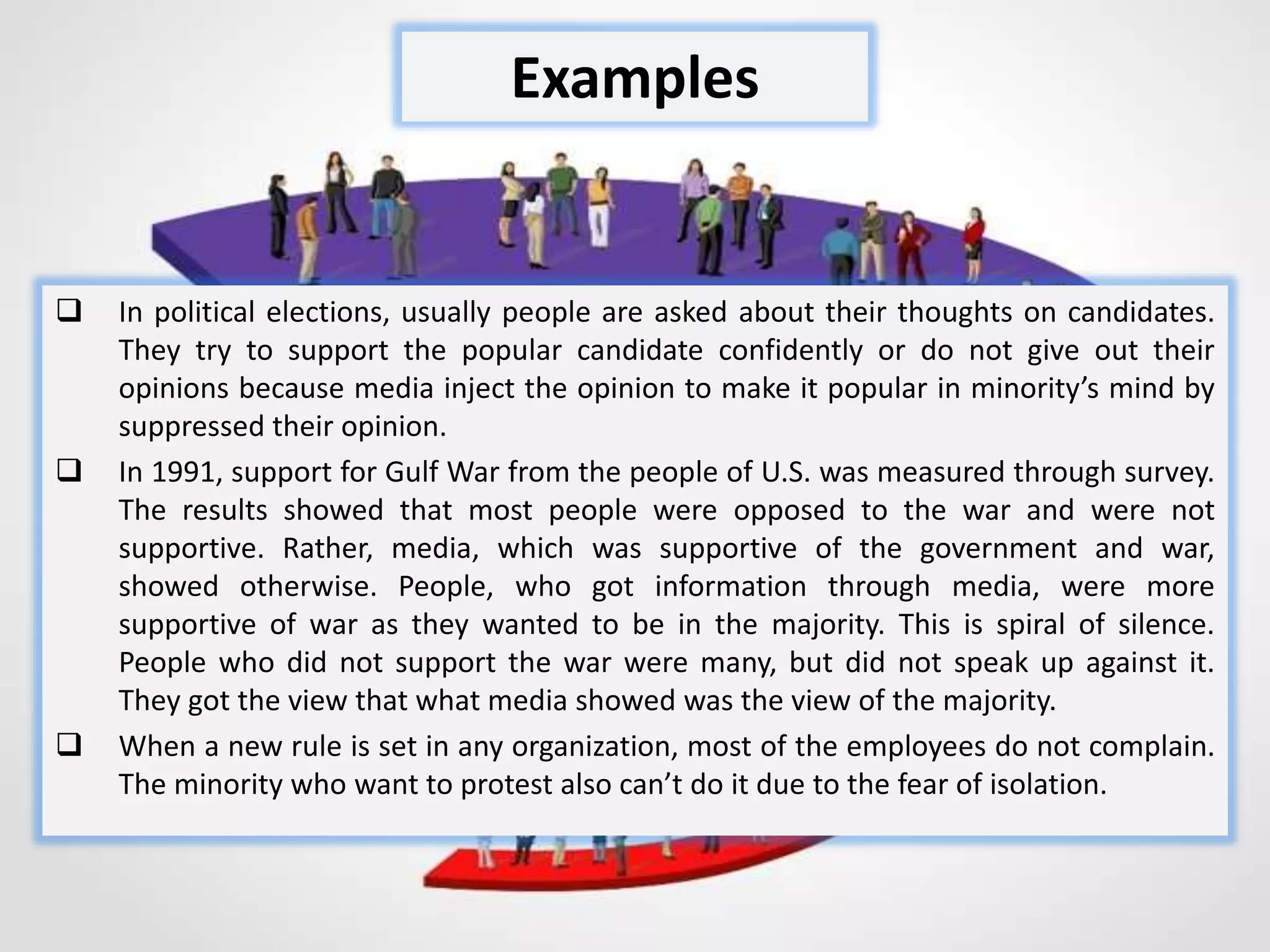  In political elections, usually people are asked about their thoughts on candidates.
They try to support the popular candidate confidently or do not give out their
opinions because media inject the opinion to make it popular in minority’s mind by
suppressed their opinion.
 In 1991, support for Gulf War from the people of U.S. was measured through survey.
The results showed that most people were opposed to the war and were not
supportive. Rather, media, which was supportive of the government and war,
showed otherwise. People, who got information through media, were more
supportive of war as they wanted to be in the majority. This is spiral of silence.
People who did not support the war were many, but did not speak up against it.
They got the view that what media showed was the view of the majority.
 When a new rule is set in any organization, most of the employees do not complain.
The minority who want to protest also can’t do it due to the fear of isolation.
Examples
 