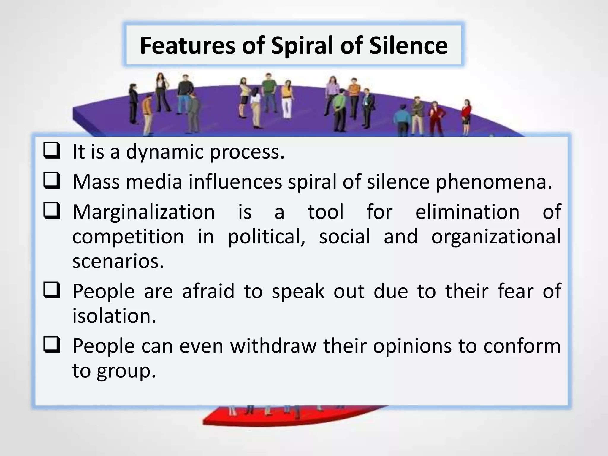  It is a dynamic process.
 Mass media influences spiral of silence phenomena.
 Marginalization is a tool for elimination of
competition in political, social and organizational
scenarios.
 People are afraid to speak out due to their fear of
isolation.
 People can even withdraw their opinions to conform
to group.
Features of Spiral of Silence
 