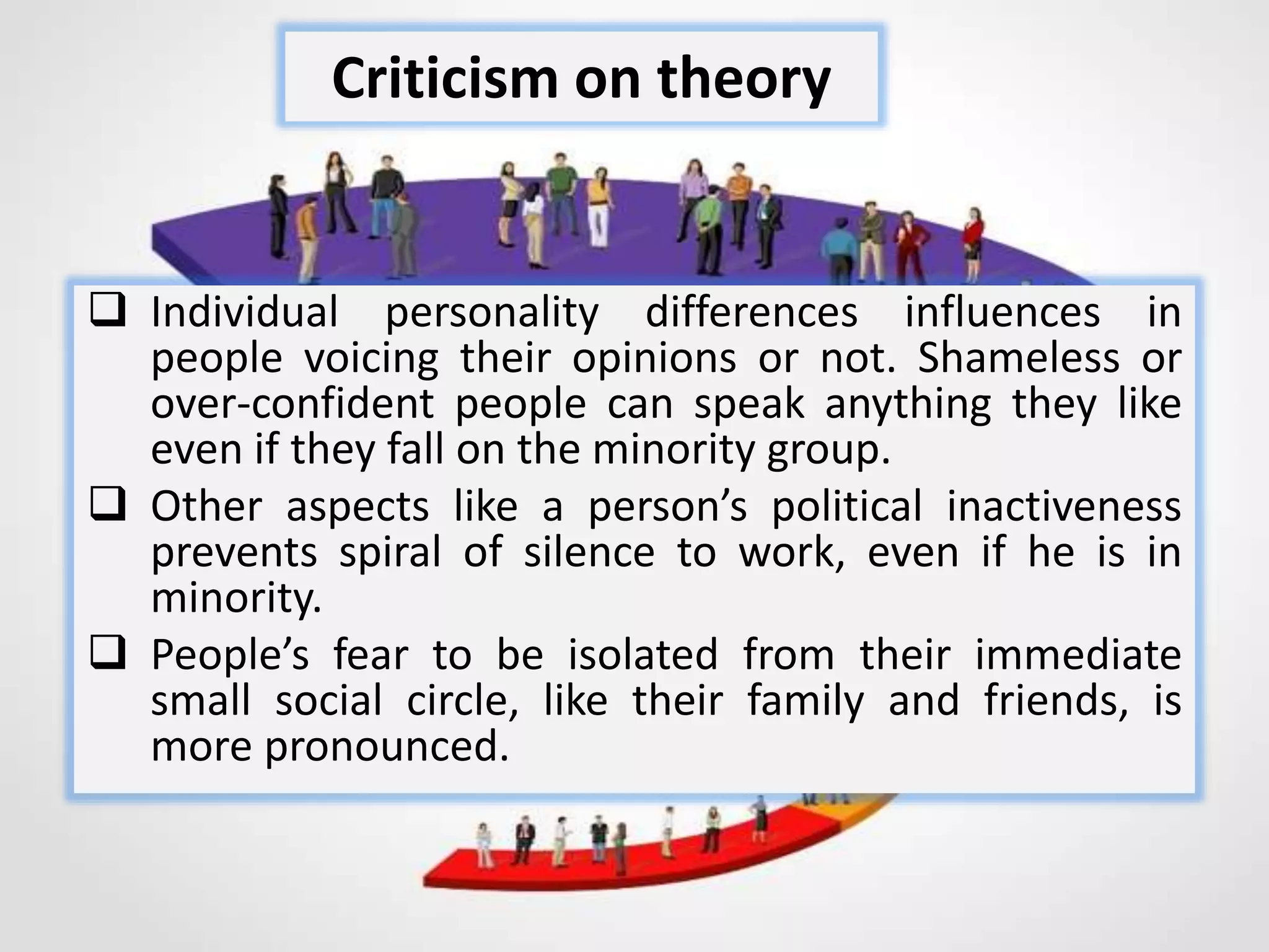  Individual personality differences influences in
people voicing their opinions or not. Shameless or
over-confident people can speak anything they like
even if they fall on the minority group.
 Other aspects like a person’s political inactiveness
prevents spiral of silence to work, even if he is in
minority.
 People’s fear to be isolated from their immediate
small social circle, like their family and friends, is
more pronounced.
Criticism on theory
 