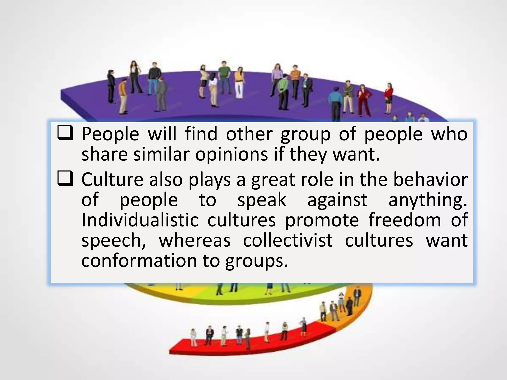  People will find other group of people who
share similar opinions if they want.
 Culture also plays a great role in the behavior
of people to speak against anything.
Individualistic cultures promote freedom of
speech, whereas collectivist cultures want
conformation to groups.
 