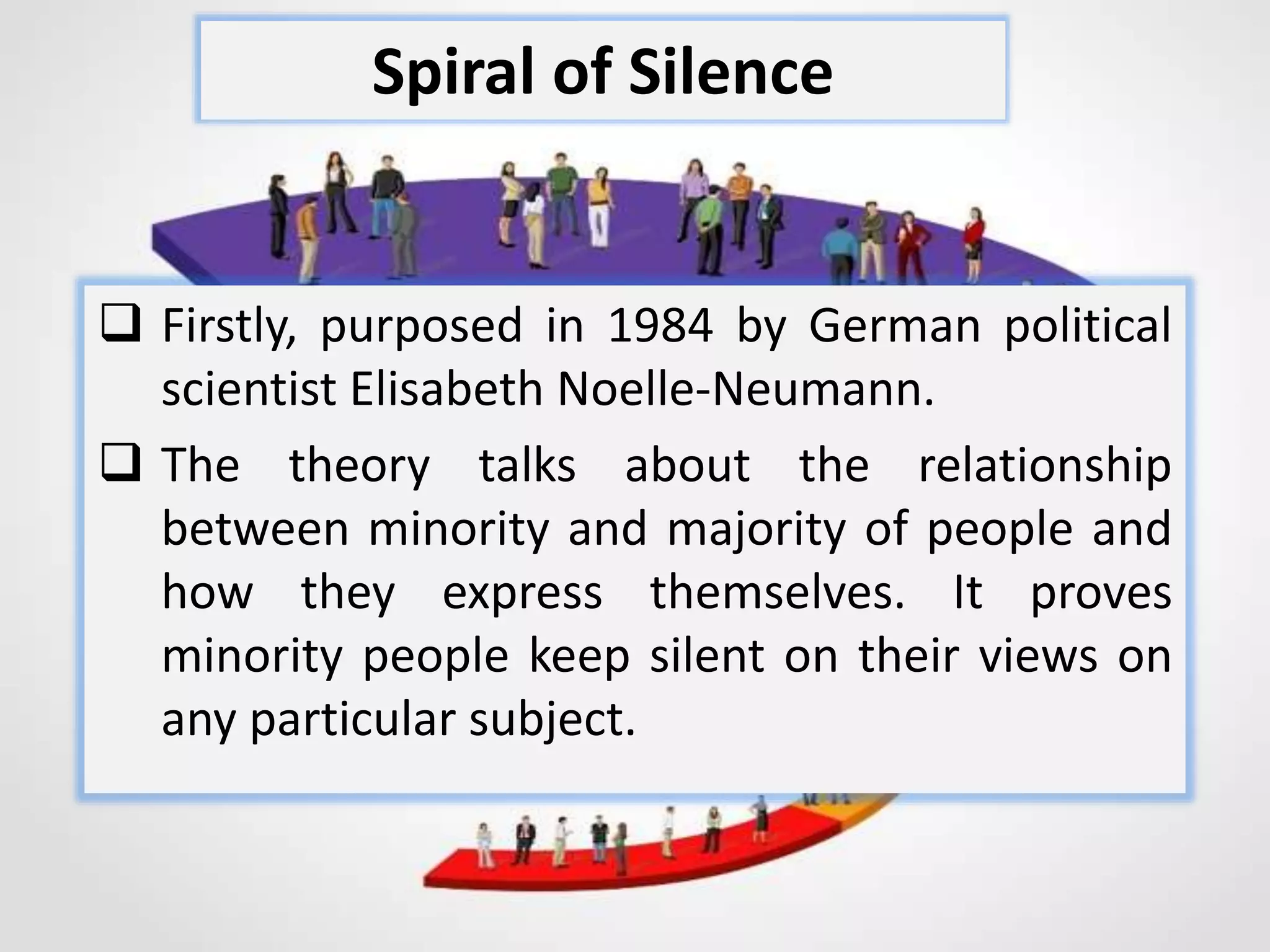  Firstly, purposed in 1984 by German political
scientist Elisabeth Noelle-Neumann.
 The theory talks about the relationship
between minority and majority of people and
how they express themselves. It proves
minority people keep silent on their views on
any particular subject.
Spiral of Silence
 
