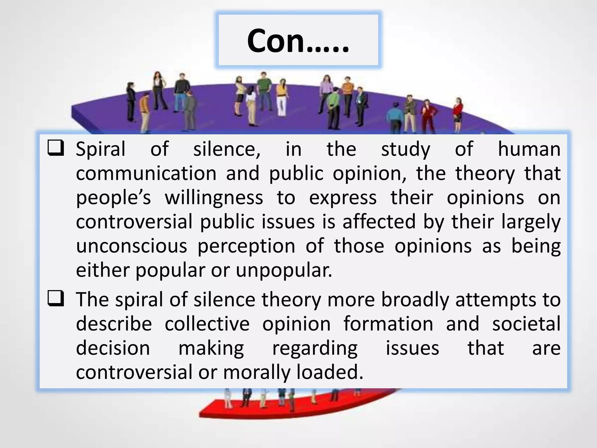  Spiral of silence, in the study of human
communication and public opinion, the theory that
people’s willingness to express their opinions on
controversial public issues is affected by their largely
unconscious perception of those opinions as being
either popular or unpopular.
 The spiral of silence theory more broadly attempts to
describe collective opinion formation and societal
decision making regarding issues that are
controversial or morally loaded.
Con…..
 