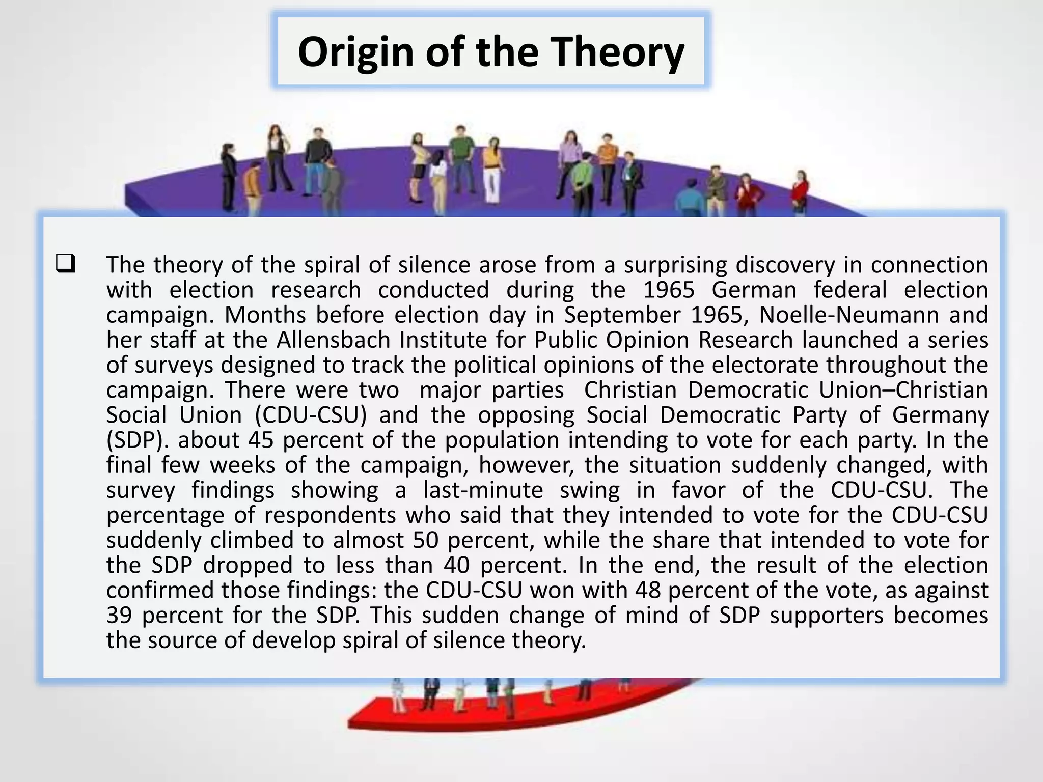  The theory of the spiral of silence arose from a surprising discovery in connection
with election research conducted during the 1965 German federal election
campaign. Months before election day in September 1965, Noelle-Neumann and
her staff at the Allensbach Institute for Public Opinion Research launched a series
of surveys designed to track the political opinions of the electorate throughout the
campaign. There were two major parties Christian Democratic Union–Christian
Social Union (CDU-CSU) and the opposing Social Democratic Party of Germany
(SDP). about 45 percent of the population intending to vote for each party. In the
final few weeks of the campaign, however, the situation suddenly changed, with
survey findings showing a last-minute swing in favor of the CDU-CSU. The
percentage of respondents who said that they intended to vote for the CDU-CSU
suddenly climbed to almost 50 percent, while the share that intended to vote for
the SDP dropped to less than 40 percent. In the end, the result of the election
confirmed those findings: the CDU-CSU won with 48 percent of the vote, as against
39 percent for the SDP. This sudden change of mind of SDP supporters becomes
the source of develop spiral of silence theory.
Origin of the Theory
 
