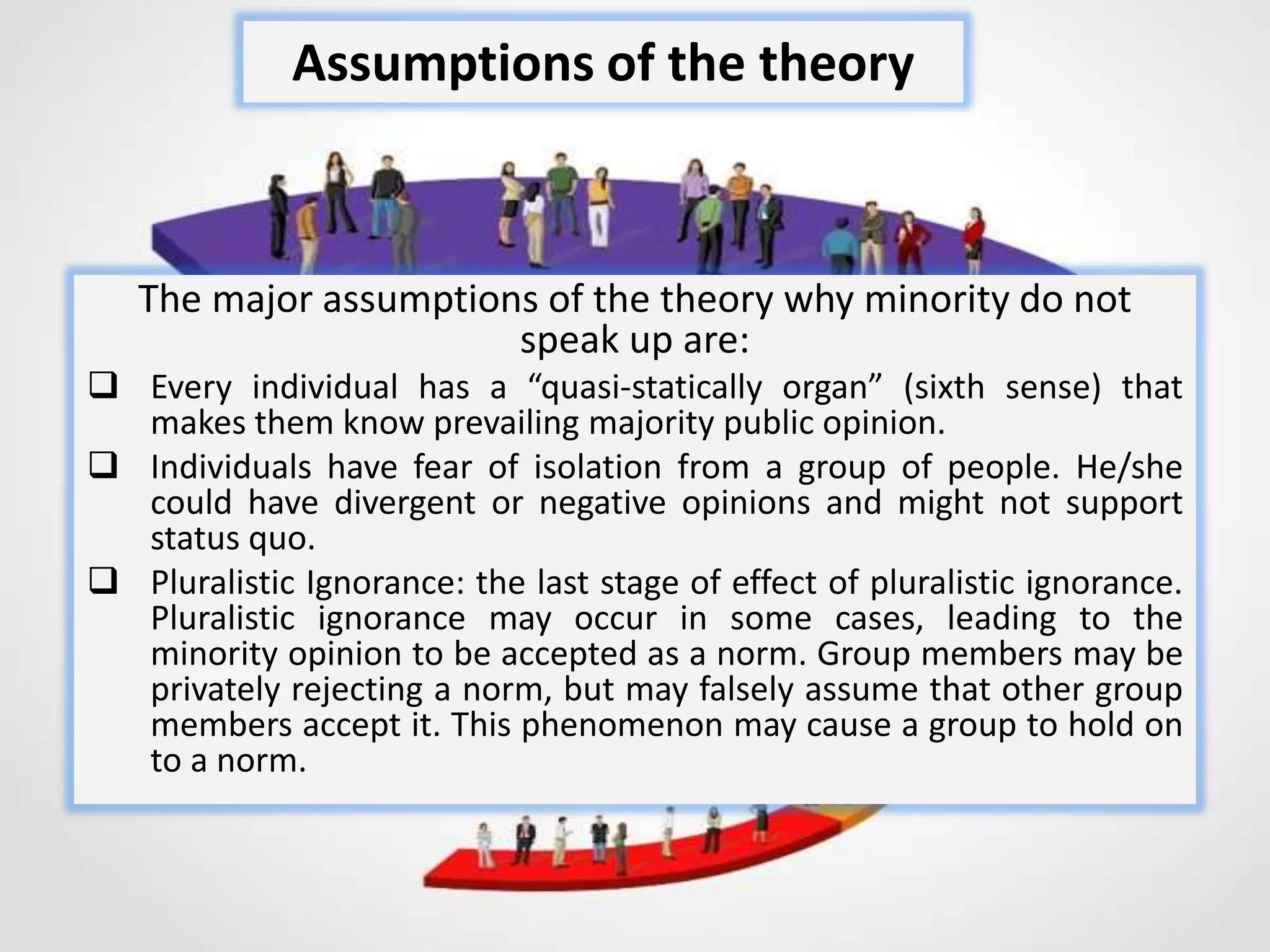 The major assumptions of the theory why minority do not
speak up are:
 Every individual has a “quasi-statically organ” (sixth sense) that
makes them know prevailing majority public opinion.
 Individuals have fear of isolation from a group of people. He/she
could have divergent or negative opinions and might not support
status quo.
 Pluralistic Ignorance: the last stage of effect of pluralistic ignorance.
Pluralistic ignorance may occur in some cases, leading to the
minority opinion to be accepted as a norm. Group members may be
privately rejecting a norm, but may falsely assume that other group
members accept it. This phenomenon may cause a group to hold on
to a norm.
Assumptions of the theory
 