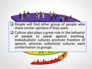  People will find other group of people who
share similar opinions if they want.
 Culture also plays a great role in the behavior
of people to speak against anything.
Individualistic cultures promote freedom of
speech, whereas collectivist cultures want
conformation to groups.
 