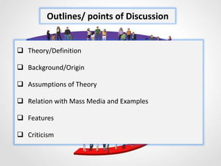  Theory/Definition
 Background/Origin
 Assumptions of Theory
 Relation with Mass Media and Examples
 Features
 Criticism
Outlines/ points of Discussion
 