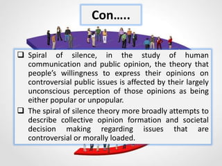  Spiral of silence, in the study of human
communication and public opinion, the theory that
people’s willingness to express their opinions on
controversial public issues is affected by their largely
unconscious perception of those opinions as being
either popular or unpopular.
 The spiral of silence theory more broadly attempts to
describe collective opinion formation and societal
decision making regarding issues that are
controversial or morally loaded.
Con…..
 