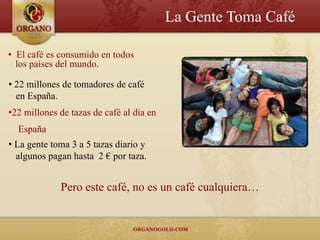 La Gente Toma Café

• El café es consumido en todos
  los países del mundo.

• 22 millones de tomadores de café
  en España.
•22 millones de tazas de café al día en
  España
• La gente toma 3 a 5 tazas diario y
  algunos pagan hasta 2 € por taza.


             Pero este café, no es un café cualquiera…
 