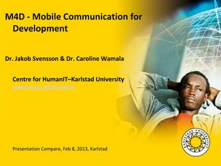 M4D - Mobile Communication for
 Development

Dr. Jakob Svensson & Dr. Caroline Wamala


  Centre for HumanIT–Karlstad University
  www.kau.se/humanit




  Presentation Compare, Feb 8, 2013, Karlstad
 