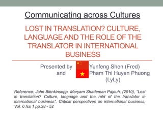 LOST IN TRANSLATION? CULTURE,
LANGUAGEAND THE ROLE OF THE
TRANSLATOR IN INTERNATIONAL
BUSINESS
Presented by Yunfeng Shen (Fred)
and Pham Thi Huyen Phuong
(LyLy)
Communicating across Cultures
Reference: John Blenkinsopp, Maryam Shademan Pajouh, (2010), “Lost
in translation? Culture, language and the rold of the translator in
international business”, Critical perspectives on international business,
Vol. 6 Iss 1 pp.38 - 52
 
