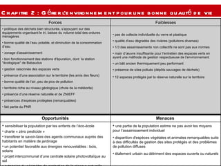 Chapitre 2 : Gérer l’environnement pour une bonne qualité de vie  pas de collecte individuelle du verre et plastique  qualité d’eau dégradée des rivières (pollutions diverses) 1/3 des assainissements non collectifs ne sont pas aux normes  main d’œuvre insuffisante pour l’entretien des espaces verts en ayant une méthode de gestion respectueuse de l’environnement  un bâti ancien thermiquement peu performant  présence de sites pollués (dépôts sauvages de déchets) 12 espaces protégés par la réserve naturelle sur le territoire   politique des déchets bien structurée, s'appuyant sur des équipements organisant le tri, baisse du volume total des ordures ménagères  bonne qualité de l’eau potable, et diminution de la consommation d’eau  zonage d’assainissement bon fonctionnement des stations d'épuration, dont  la station "écologique" de Babaudus gestion raisonnée des espaces verts présence d’une association sur le territoire (les amis des fleurs) bonne qualité de l’air, peu de pics de pollution  territoire riche au niveau géologique (chute de la météorite) présence d’une réserve naturelle et de ZNIEFF présences d’espèces protégées (remarquables)  fait partie du PNR  Faiblesses Forces une partie de la population estime ne pas avoir les moyens pour l’assainissement individuel  disparition d'espèces végétales et animales remarquables suite à des difficultés de gestion des sites protégés et des problèmes de pollution diffuses étalement urbain au détriment des espaces ouverts ou naturels  sensibiliser la population par les enfants de l’éco-école  charte « zéro pesticide » transférer le savoir-faire des agents communaux auprès des habitants en matière de jardinage un potentiel favorable aux énergies renouvelables : bois, solaire projet intercommunal d’une centrale solaire photovoltaïque au sol  extension du périmètre de protection de la réserve naturelle  Menaces  Opportunités 
