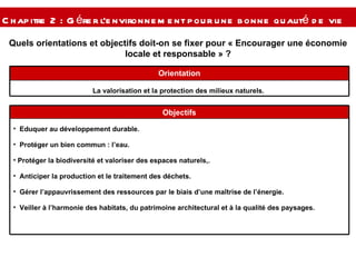 Quels orientations et objectifs doit-on se fixer pour « Encourager une économie locale et responsable » ? Chapitre 2 : Gérer l’environnement pour une bonne qualité de vie  La valorisation et la protection des milieux naturels.  Orientation Eduquer au développement durable. Protéger un bien commun : l’eau. Protéger la biodiversité et valoriser des espaces naturels,. Anticiper la production et le traitement des déchets. Gérer l’appauvrissement des ressources par le biais d’une maîtrise de l’énergie. Veiller à l’harmonie des habitats, du patrimoine architectural et à la qualité des paysages. Objectifs 