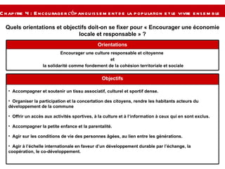 Quels orientations et objectifs doit-on se fixer pour « Encourager une économie locale et responsable » ? Chapitre 4 : Encourager l’épanouissement de la population et le vivre ensemble   Encourager une culture responsable et citoyenne  et la solidarité comme fondement de la cohésion territoriale et sociale Orientations Accompagner et soutenir un tissu associatif, culturel et sportif dense. Organiser la participation et la concertation des citoyens, rendre les habitants acteurs du développement de la commune  Offrir un accès aux activités sportives, à la culture et à l’information à ceux qui en sont exclus. Accompagner la petite enfance et la parentalité. Agir sur les conditions de vie des personnes âgées, au lien entre les générations. Agir à l’échelle internationale en faveur d’un développement durable par l’échange, la coopération, le co-développement. Objectifs 