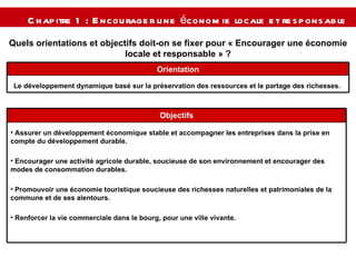 Chapitre 1 : Encourager une économie locale et responsable   Quels orientations et objectifs doit-on se fixer pour « Encourager une économie locale et responsable » ? Le développement dynamique basé sur la préservation des ressources et le partage des richesses.  Orientation Assurer un développement économique stable et accompagner les entreprises dans la prise en compte du développement durable. Encourager une activité agricole durable, soucieuse de son environnement et encourager des modes de consommation durables. Promouvoir une économie touristique soucieuse des richesses naturelles et patrimoniales de la commune et de ses alentours. Renforcer la vie commerciale dans le bourg, pour une ville vivante. Objectifs 