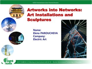 SCB2 Transmission Lines Tutorial Session
Artworks into Networks:
Art Installations and
Sculptures
Name:
Elena PAROUCHEVA
Company:
Electric Art
2017 CIGRE SC C3 Meeting in Seoul joined with SC B2 - Electric Environment Technology Colloquium
SCB2 Transmission Lines Tutorial Session
 