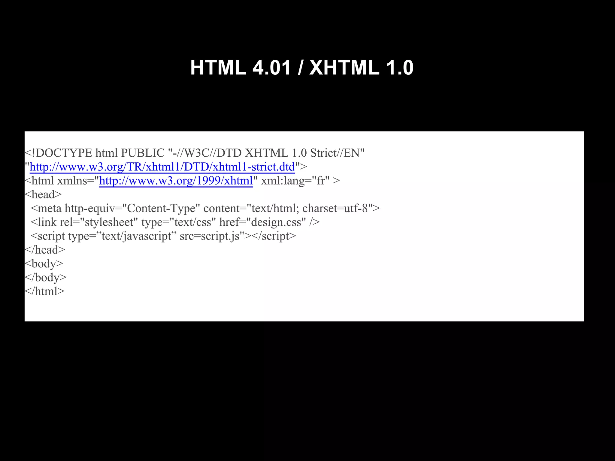 HTML 4.01 / XHTML 1.0



<!DOCTYPE html PUBLIC "-//W3C//DTD XHTML 1.0 Strict//EN"
"http://www.w3.org/TR/xhtml1/DTD/xhtml1-strict.dtd">
<html xmlns="http://www.w3.org/1999/xhtml" xml:lang="fr" >
<head>
 <meta http-equiv="Content-Type" content="text/html; charset=utf-8">
 <link rel="stylesheet" type="text/css" href="design.css" />
 <script type=”text/javascript” src=script.js"></script>
</head>
<body>
</body>
</html>
 