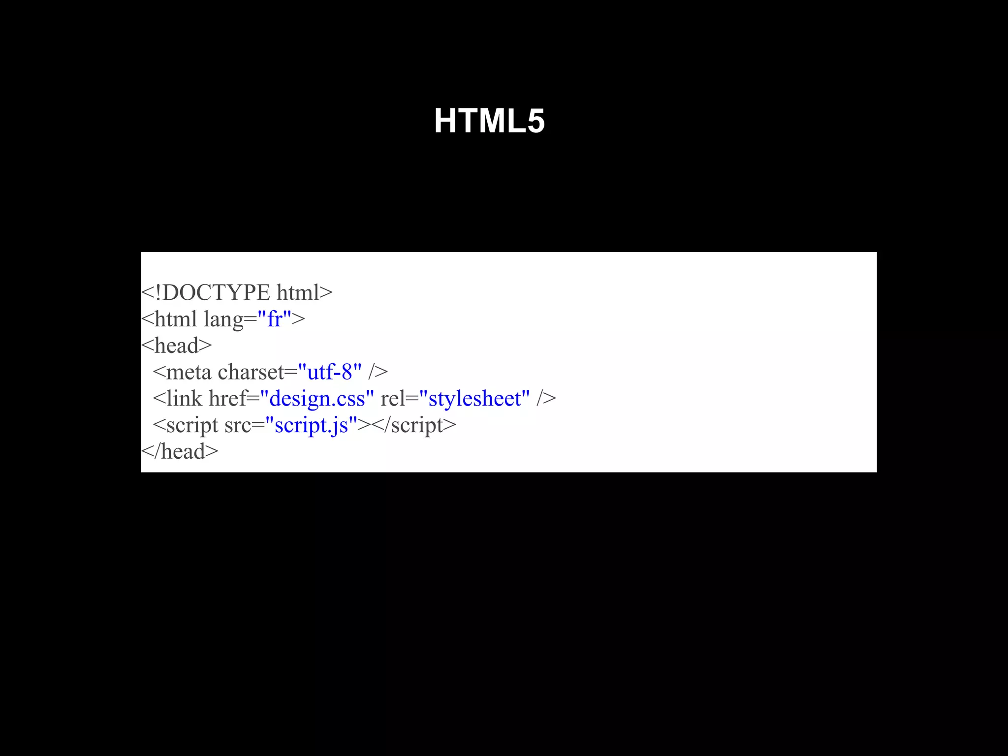 HTML5



<!DOCTYPE html>
<html lang="fr">
<head>
 <meta charset="utf-8" />
 <link href="design.css" rel="stylesheet" />
 <script src="script.js"></script>
</head>
 