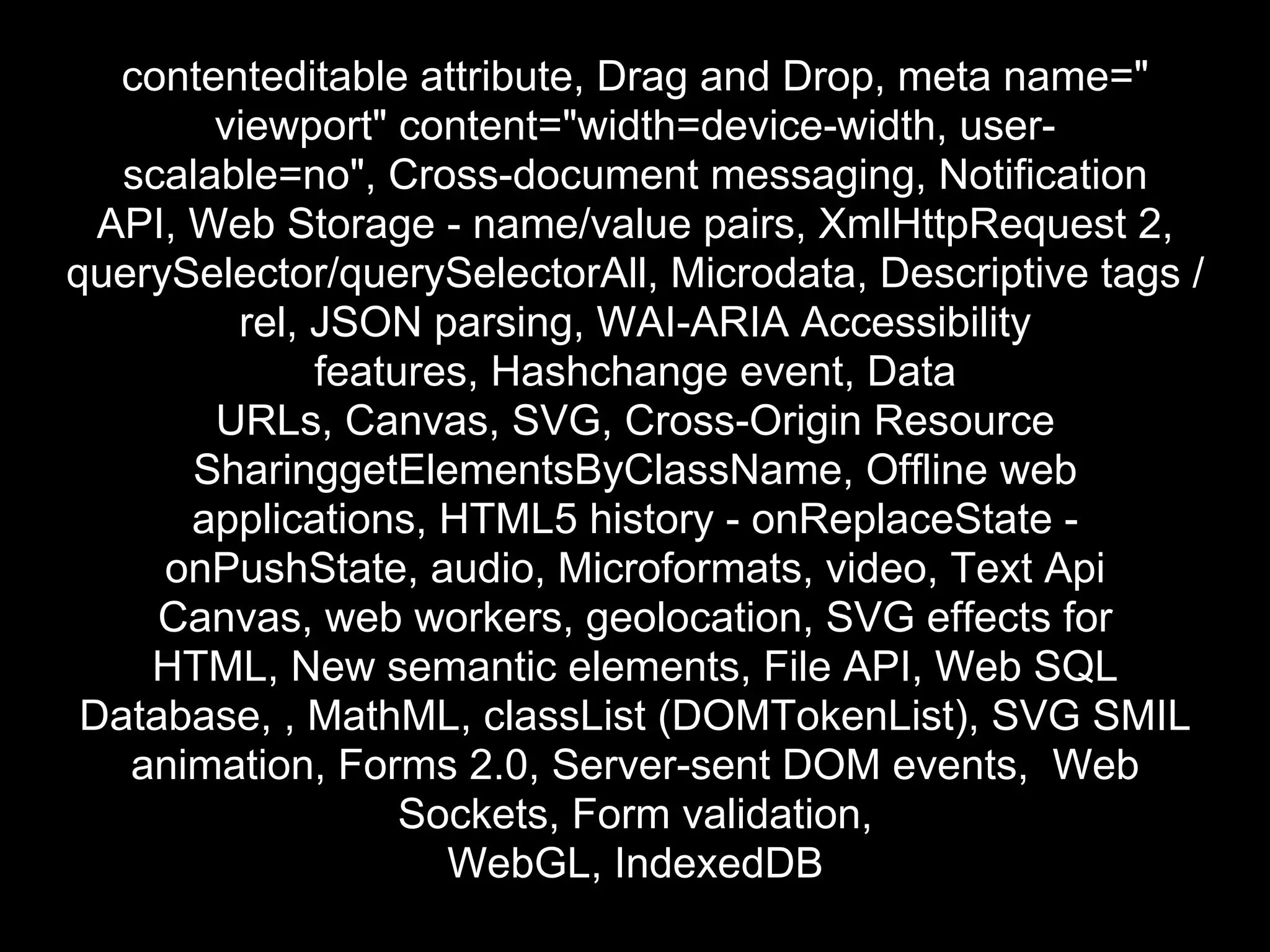 contenteditable attribute, Drag and Drop, meta name="
        viewport" content="width=device-width, user-
   scalable=no", Cross-document messaging, Notification
  API, Web Storage - name/value pairs, XmlHttpRequest 2,
querySelector/querySelectorAll, Microdata, Descriptive tags /
         rel, JSON parsing, WAI-ARIA Accessibility
              features, Hashchange event, Data
        URLs, Canvas, SVG, Cross-Origin Resource
       SharinggetElementsByClassName, Offline web
       applications, HTML5 history - onReplaceState -
     onPushState, audio, Microformats, video, Text Api
     Canvas, web workers, geolocation, SVG effects for
    HTML, New semantic elements, File API, Web SQL
 Database, , MathML, classList (DOMTokenList), SVG SMIL
   animation, Forms 2.0, Server-sent DOM events, Web
                   Sockets, Form validation,
                     WebGL, IndexedDB
 