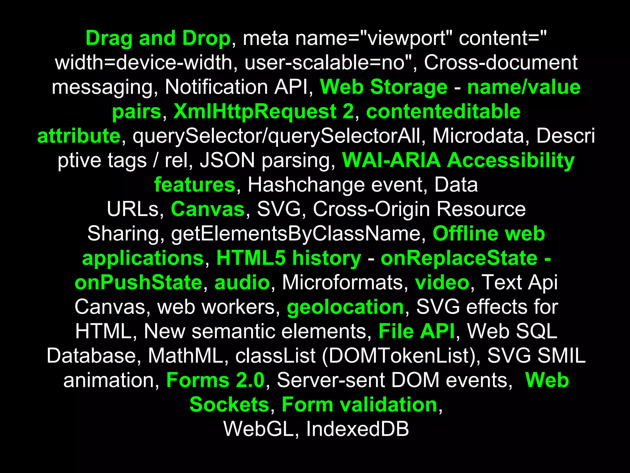 Drag and Drop, meta name="viewport" content="
  width=device-width, user-scalable=no", Cross-document
 messaging, Notification API, Web Storage - name/value
         pairs, XmlHttpRequest 2, contenteditable
attribute, querySelector/querySelectorAll, Microdata, Descri
  ptive tags / rel, JSON parsing, WAI-ARIA Accessibility
             features, Hashchange event, Data
        URLs, Canvas, SVG, Cross-Origin Resource
      Sharing, getElementsByClassName, Offline web
      applications, HTML5 history - onReplaceState -
     onPushState, audio, Microformats, video, Text Api
     Canvas, web workers, geolocation, SVG effects for
     HTML, New semantic elements, File API, Web SQL
 Database, MathML, classList (DOMTokenList), SVG SMIL
   animation, Forms 2.0, Server-sent DOM events, Web
                  Sockets, Form validation,
                      WebGL, IndexedDB
 