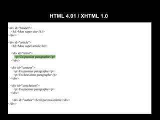 HTML 4.01 / XHTML 1.0

<div id="header">
  <h1>Mon super site</h1>
</div>

<div id="article">
  <h2>Mon super article<h2>

  <div id="intro">
    <p>Un premier paragraphe</p>
  </div>

 <div id="content">
   <p>Un premier paragraphe</p>
   <p>Un deuxième paragraphe</p>
 </div>

 <div id="conclusion">
   <p>Un premier paragraphe</p>
 </div>

   <div id="author">Ecrit par moi-même</div>
</div>
 