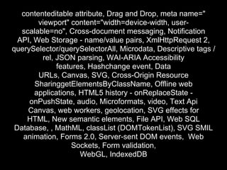 contenteditable attribute, Drag and Drop, meta name="
        viewport" content="width=device-width, user-
   scalable=no", Cross-document messaging, Notification
  API, Web Storage - name/value pairs, XmlHttpRequest 2,
querySelector/querySelectorAll, Microdata, Descriptive tags /
         rel, JSON parsing, WAI-ARIA Accessibility
              features, Hashchange event, Data
        URLs, Canvas, SVG, Cross-Origin Resource
       SharinggetElementsByClassName, Offline web
       applications, HTML5 history - onReplaceState -
     onPushState, audio, Microformats, video, Text Api
     Canvas, web workers, geolocation, SVG effects for
    HTML, New semantic elements, File API, Web SQL
 Database, , MathML, classList (DOMTokenList), SVG SMIL
   animation, Forms 2.0, Server-sent DOM events, Web
                   Sockets, Form validation,
                     WebGL, IndexedDB
 