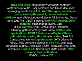 Drag and Drop, meta name="viewport" content="
  width=device-width, user-scalable=no", Cross-document
 messaging, Notification API, Web Storage - name/value
         pairs, XmlHttpRequest 2, contenteditable
attribute, querySelector/querySelectorAll, Microdata, Descri
  ptive tags / rel, JSON parsing, WAI-ARIA Accessibility
             features, Hashchange event, Data
        URLs, Canvas, SVG, Cross-Origin Resource
      Sharing, getElementsByClassName, Offline web
      applications, HTML5 history - onReplaceState -
     onPushState, audio, Microformats, video, Text Api
     Canvas, web workers, geolocation, SVG effects for
     HTML, New semantic elements, File API, Web SQL
 Database, MathML, classList (DOMTokenList), SVG SMIL
   animation, Forms 2.0, Server-sent DOM events, Web
                  Sockets, Form validation,
                      WebGL, IndexedDB
 