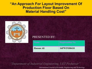 “An Approach For Layout Improvement Of
Production Floor Based On
Material Handling Cost”
PRESENTED BY:
Name Registration No.
Hassan Ali 16PWIND0410
“Department of Industrial Engineering, UET Peshawar”
International Journal of Scientific Engineering and Technology
 