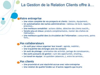 La Gestion de la Relation Clients offre à… Votre entreprise Une vision complète de vos prospects et clients :  besoins, équipement… Un automatisation des taches administratives :  tableaux de bord, rapports, processus… Une meilleure rentabilité :  actions ciblées, détection des clients inactifs… Vendre plus et mieux:  produits complémentaires, monter des chaînes de fidélisation… Une meilleure qualité dans la circulation de l’information :  concurrents, points forts… Vos collaborateurs Un outil pour mieux organiser leur travail :  agenda, mobilité… Une traçabilité des échanges avec les contacts  Un outil de pilotage :  priorisation des activités, partage de connaissances… Des outils puissants de gestion :  suivi des opportunités, emailing… Le travail en équipe :  le quotidien (absences…), entre les services… Vos clients Une proximité et une réactivité accrue avec votre entreprise Une relation de qualité fondée sur d’autres rapports que le prix 