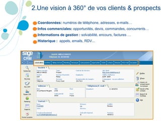 Coordonnées:  numéros de téléphone, adresses, e-mails… Infos commerciales:  opportunités, devis, commandes, concurrents… Informations de gestion :  solvabilité, encours, factures … Historique :  appels, emails, RDV... 2.Une vision à 360° de vos clients & prospects 