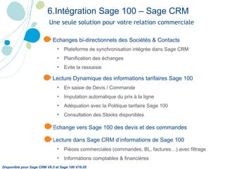 Une seule solution pour votre relation commerciale Echanges bi-directionnels des Sociétés & Contacts Plateforme de synchronisation intégrée dans Sage CRM   Planification des échanges Evite la ressaisie Lecture Dynamique des informations tarifaires Sage 100 En saisie de Devis / Commande Imputation automatique du prix à la ligne Adéquation avec la Politique tarifaire Sage 100 Consultation des Stocks disponibles Echange vers Sage 100 des devis et des commandes Lecture dans Sage CRM d’informations de Sage 100 Pièces commerciales (commandes, BL, factures…) avec filtrage Informations comptables & financières 6.Intégration Sage 100 – Sage CRM   Disponible pour Sage CRM V6.5 et Sage 100 V16.05 