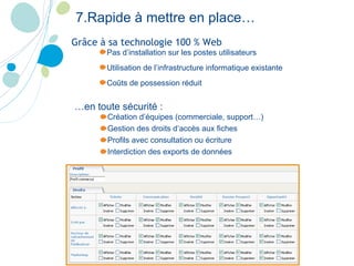 Création d’équipes (commerciale, support…) Gestion des droits d’accès aux fiches Profils avec consultation ou écriture Interdiction des exports de données 7.Rapide à mettre en place… Pas d’installation sur les postes utilisateurs Utilisation de l’infrastructure informatique existante Coûts de possession réduit Grâce à sa technologie 100 % Web   … en toute sécurité :   