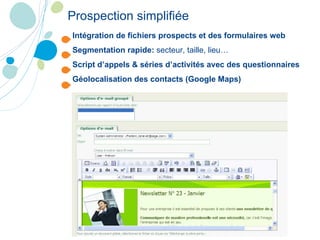 Intégration de fichiers prospects et des formulaires web Segmentation rapide:  secteur, taille, lieu… Script d’appels & séries d’activités avec des questionnaires Géolocalisation des contacts (Google Maps) Prospection simplifiée 