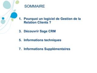 SOMMAIRE Pourquoi un logiciel de Gestion de la Relation Clients ? Découvrir Sage CRM Informations techniques Informations Supplémentaires 